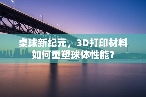 桌球新纪元，3D打印材料如何重塑球体性能？