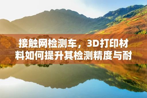 接触网检测车，3D打印材料如何提升其检测精度与耐用性？