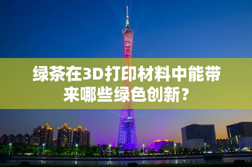 绿茶在3D打印材料中能带来哪些绿色创新？