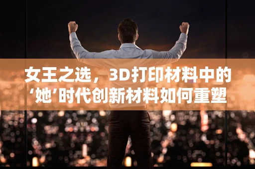 女王之选，3D打印材料中的‘她’时代创新材料如何重塑未来？