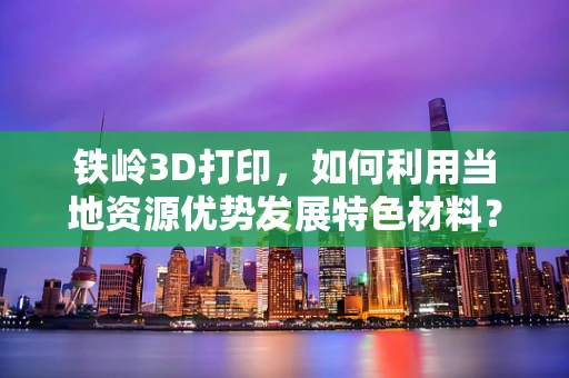 铁岭3D打印，如何利用当地资源优势发展特色材料？