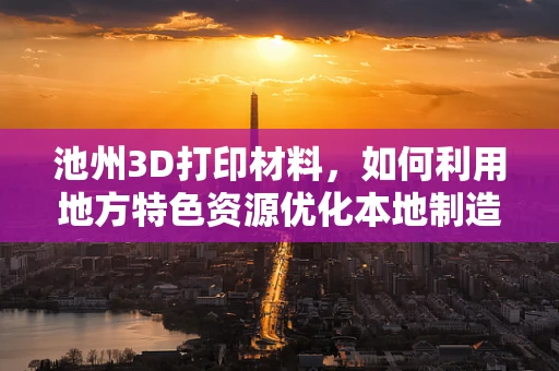 池州3D打印材料，如何利用地方特色资源优化本地制造？
