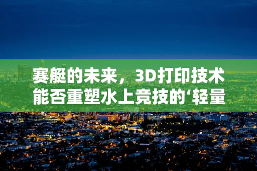 赛艇的未来，3D打印技术能否重塑水上竞技的‘轻量化’革命？
