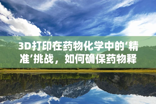 3D打印在药物化学中的‘精准’挑战，如何确保药物释放的精确性？