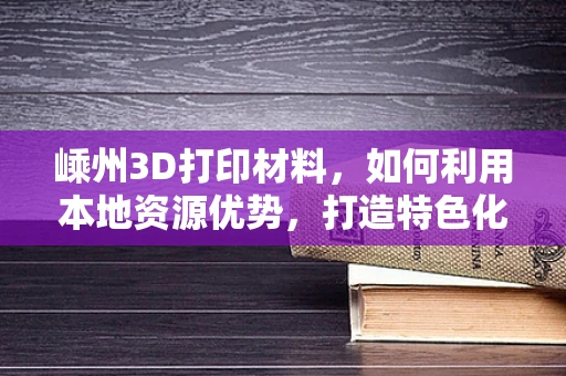 嵊州3D打印材料，如何利用本地资源优势，打造特色化发展之路？