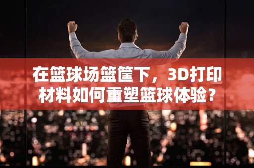 在篮球场篮筐下，3D打印材料如何重塑篮球体验？