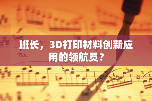 班长，3D打印材料创新应用的领航员？