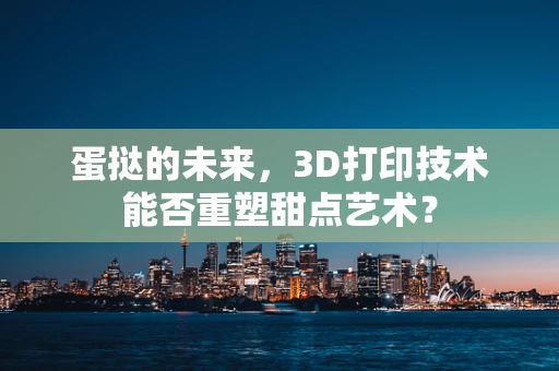 蛋挞的未来，3D打印技术能否重塑甜点艺术？
