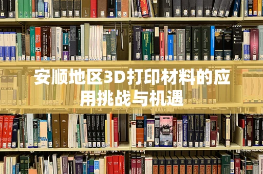 安顺地区3D打印材料的应用挑战与机遇