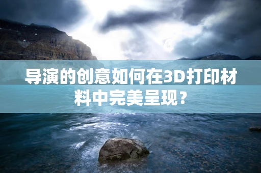 导演的创意如何在3D打印材料中完美呈现？