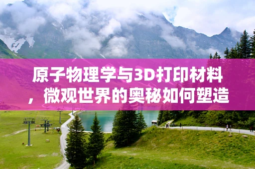 原子物理学与3D打印材料，微观世界的奥秘如何塑造未来制造？