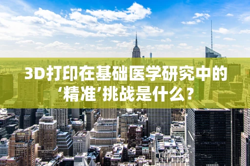 3D打印在基础医学研究中的‘精准’挑战是什么？