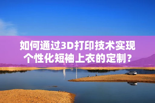 如何通过3D打印技术实现个性化短袖上衣的定制？