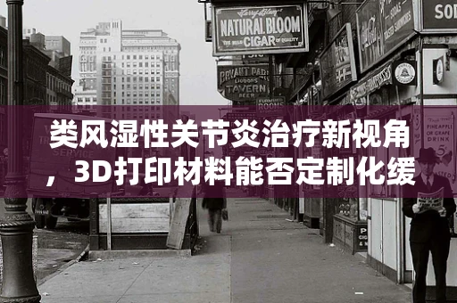 类风湿性关节炎治疗新视角，3D打印材料能否定制化缓解关节炎症？