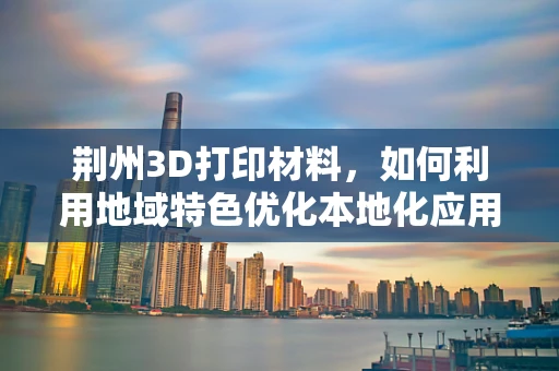荆州3D打印材料，如何利用地域特色优化本地化应用？