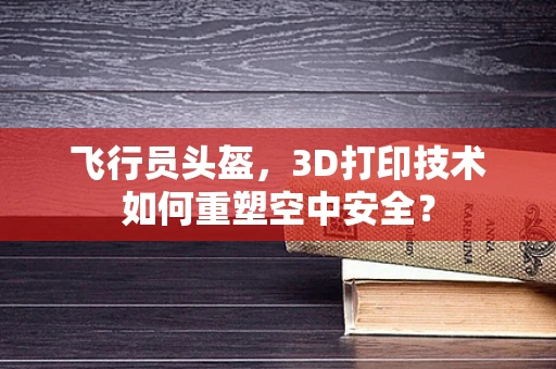 飞行员头盔，3D打印技术如何重塑空中安全？