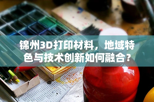 锦州3D打印材料，地域特色与技术创新如何融合？