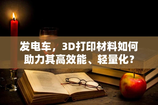 发电车，3D打印材料如何助力其高效能、轻量化？