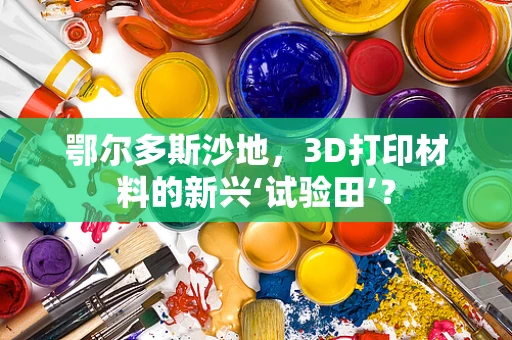 鄂尔多斯沙地，3D打印材料的新兴‘试验田’？