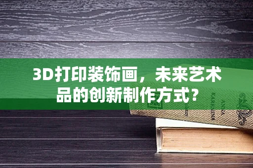 3D打印装饰画，未来艺术品的创新制作方式？