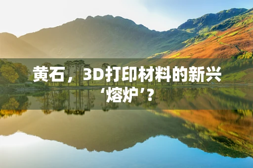 黄石，3D打印材料的新兴‘熔炉’？