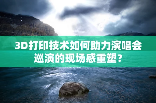 3D打印技术如何助力演唱会巡演的现场感重塑？