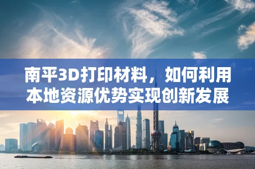 南平3D打印材料，如何利用本地资源优势实现创新发展？