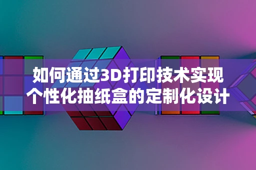 如何通过3D打印技术实现个性化抽纸盒的定制化设计？