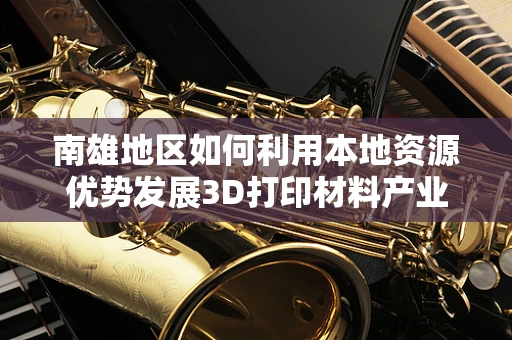 南雄地区如何利用本地资源优势发展3D打印材料产业？