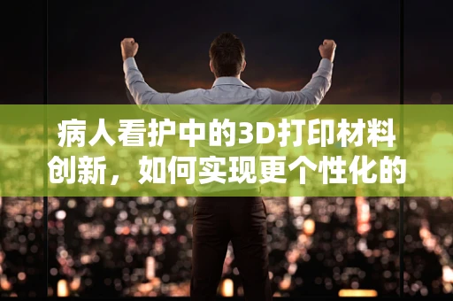 病人看护中的3D打印材料创新，如何实现更个性化的护理解决方案？