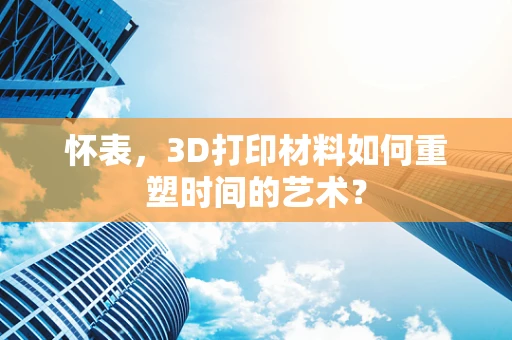怀表，3D打印材料如何重塑时间的艺术？