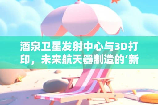 酒泉卫星发射中心与3D打印，未来航天器制造的‘新引擎’？