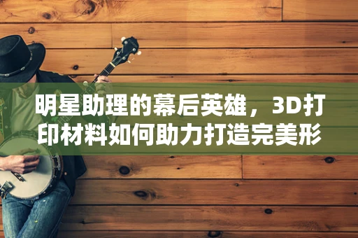 明星助理的幕后英雄，3D打印材料如何助力打造完美形象？