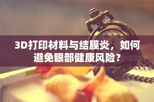3D打印材料与结膜炎，如何避免眼部健康风险？