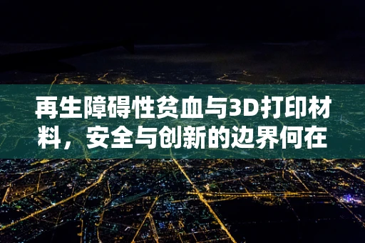 再生障碍性贫血与3D打印材料，安全与创新的边界何在？