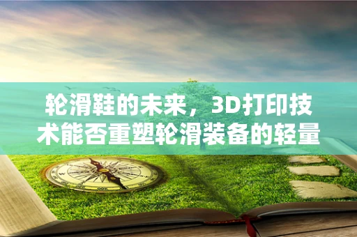 轮滑鞋的未来，3D打印技术能否重塑轮滑装备的轻量化与个性化？