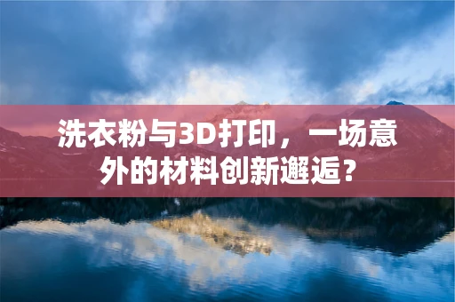 洗衣粉与3D打印，一场意外的材料创新邂逅？