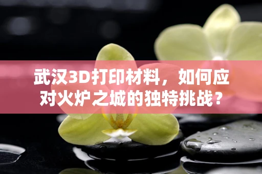 武汉3D打印材料，如何应对火炉之城的独特挑战？