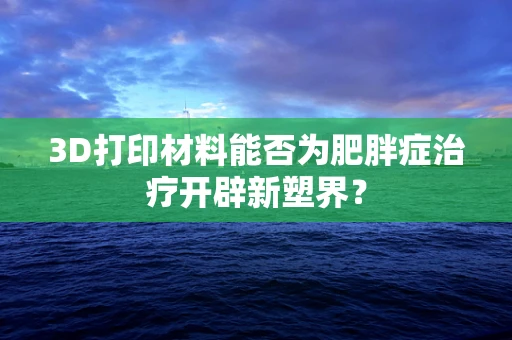 3D打印材料能否为肥胖症治疗开辟新塑界？