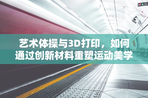 艺术体操与3D打印，如何通过创新材料重塑运动美学？