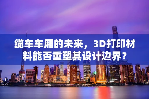 缆车车厢的未来，3D打印材料能否重塑其设计边界？