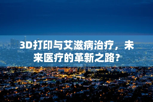 3D打印与艾滋病治疗，未来医疗的革新之路？