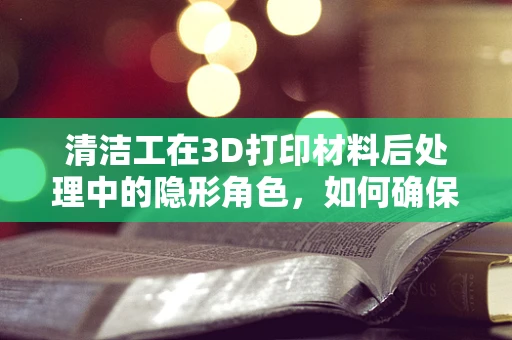 清洁工在3D打印材料后处理中的隐形角色，如何确保打印件‘洗’出新境界？