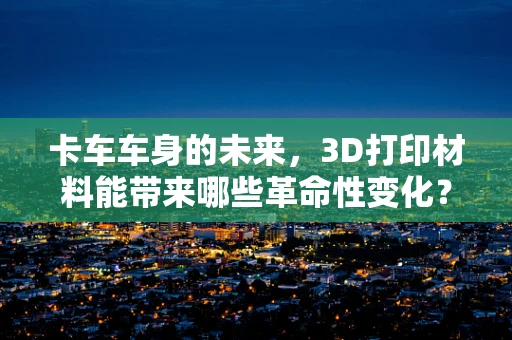 卡车车身的未来，3D打印材料能带来哪些革命性变化？