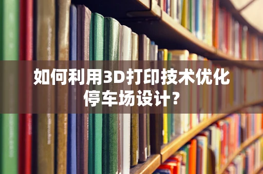 如何利用3D打印技术优化停车场设计？