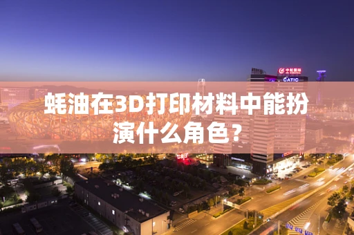 蚝油在3D打印材料中能扮演什么角色？