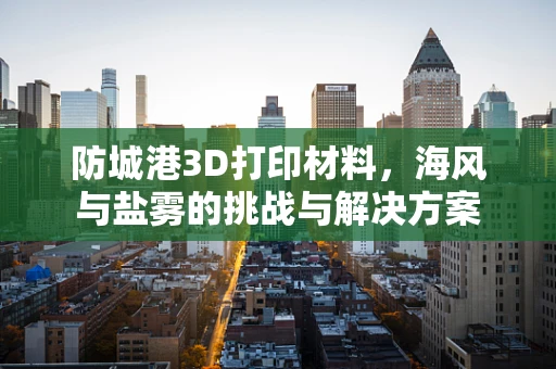 防城港3D打印材料，海风与盐雾的挑战与解决方案