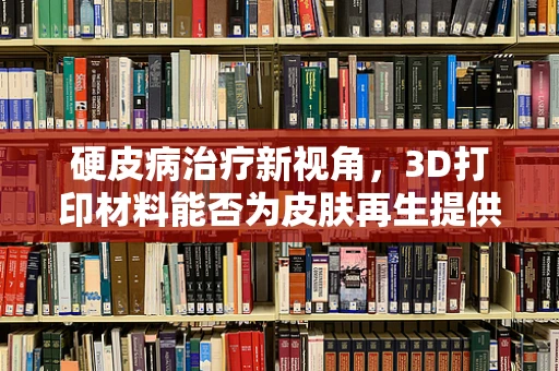 硬皮病治疗新视角，3D打印材料能否为皮肤再生提供‘定制化’解决方案？