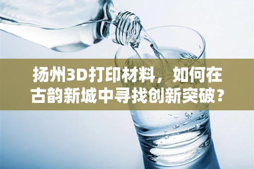 扬州3D打印材料，如何在古韵新城中寻找创新突破？
