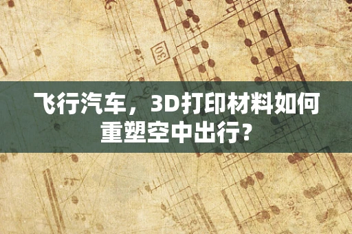 飞行汽车，3D打印材料如何重塑空中出行？